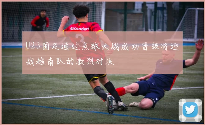 U23国足通过点球大战成功晋级将迎战越南队的激烈对决