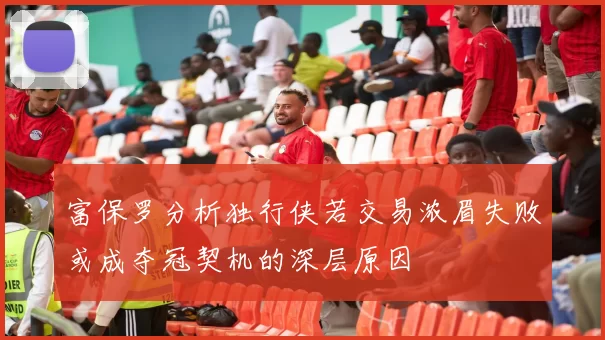 富保罗分析独行侠若交易浓眉失败或成夺冠契机的深层原因