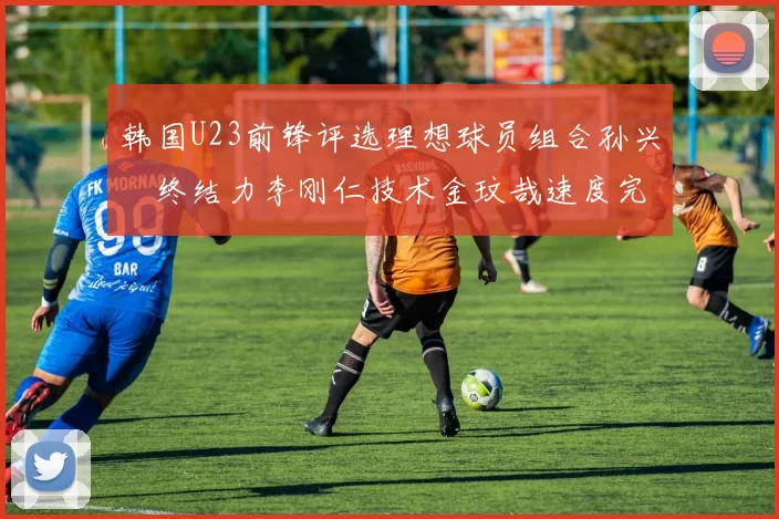 韩国U23前锋评选理想球员组合孙兴慜终结力李刚仁技术金玟哉速度完美融合