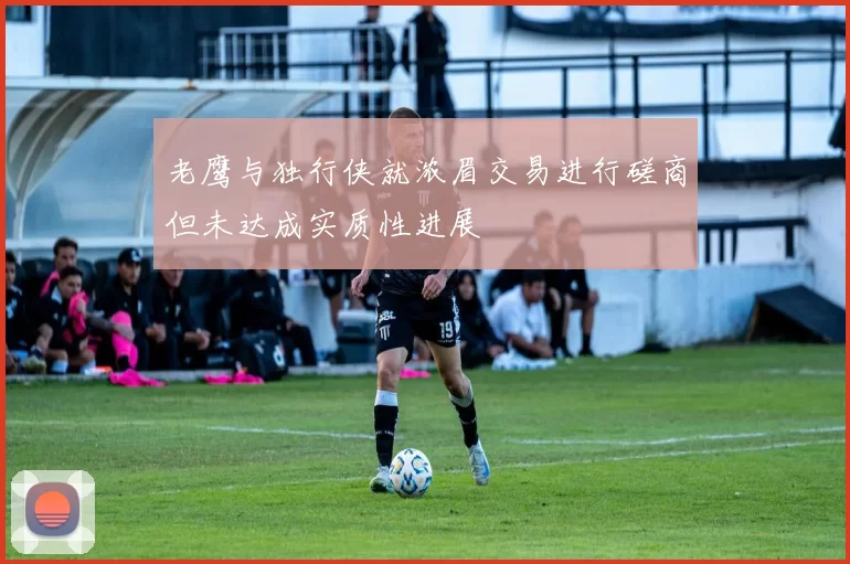 老鹰与独行侠就浓眉交易进行磋商但未达成实质性进展