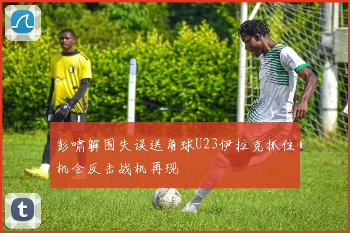 彭啸解围失误送角球U23伊拉克抓住机会反击战机再现