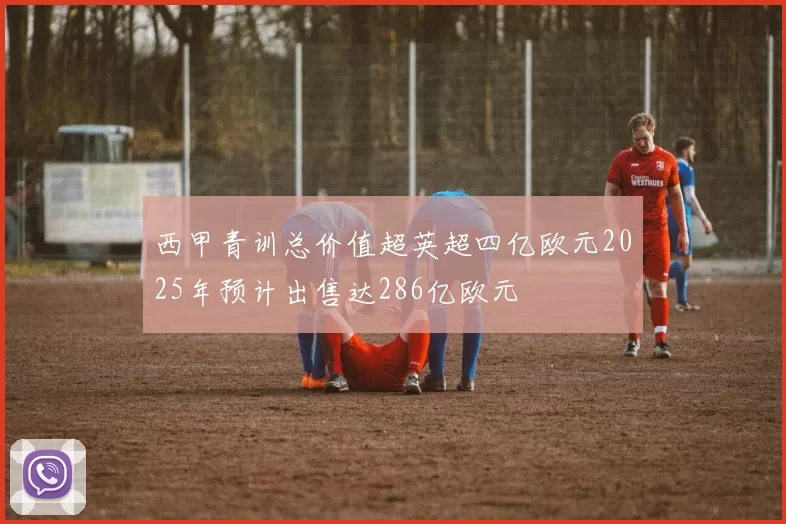 西甲青训总价值超英超四亿欧元2025年预计出售达286亿欧元