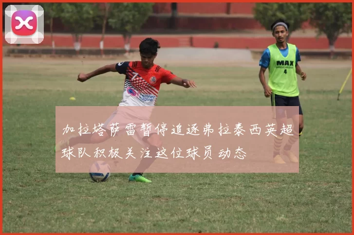 加拉塔萨雷暂停追逐弗拉泰西英超球队积极关注这位球员动态