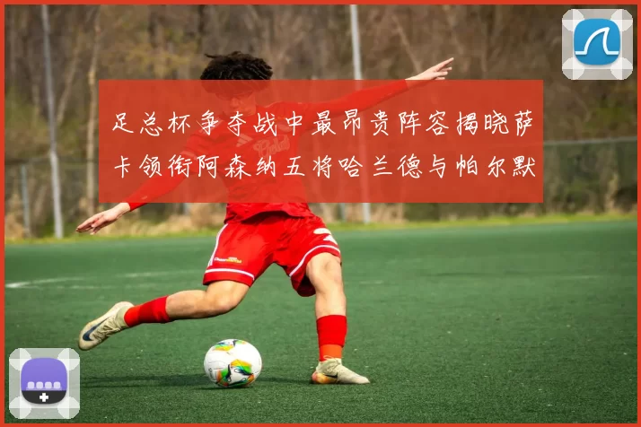 足总杯争夺战中最昂贵阵容揭晓萨卡领衔阿森纳五将哈兰德与帕尔默同在列