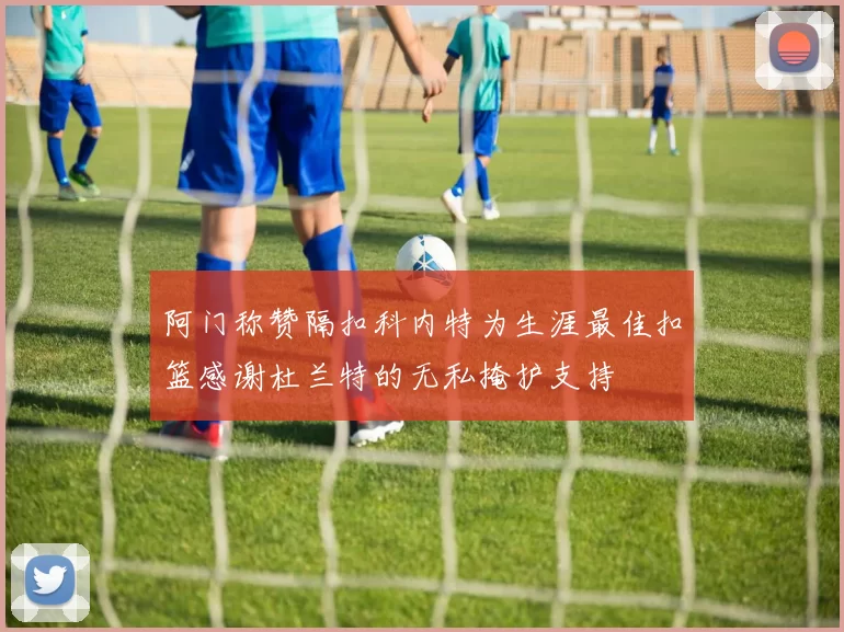 阿门称赞隔扣科内特为生涯最佳扣篮感谢杜兰特的无私掩护支持